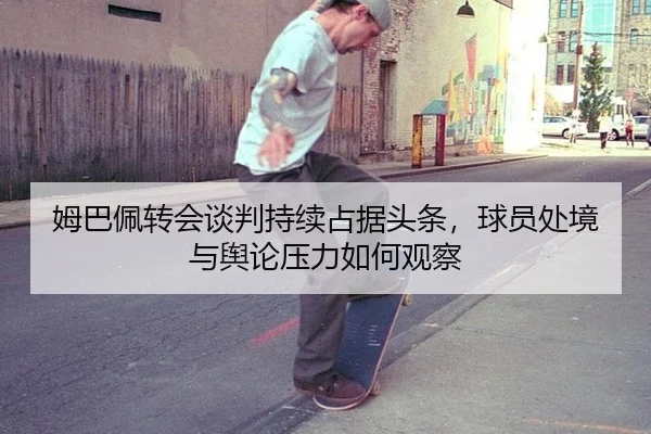 姆巴佩转会谈判持续占据头条，球员处境与舆论压力如何观察